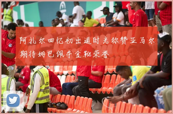 阿扎尔回忆初出道时光称赞亚马尔期待姆巴佩夺金靴荣誉