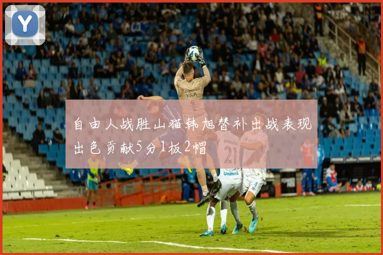 自由人战胜山猫韩旭替补出战表现出色贡献5分1板2帽