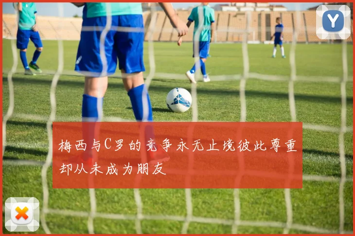 梅西与C罗的竞争永无止境彼此尊重却从未成为朋友