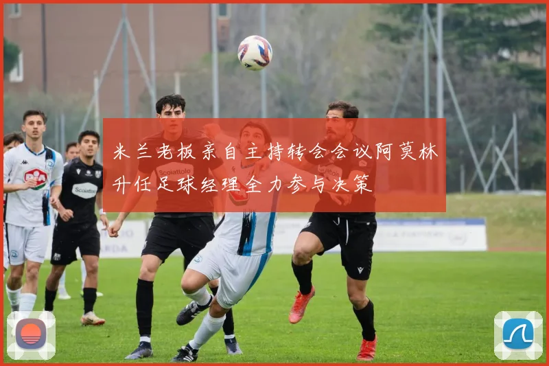 米兰老板亲自主持转会会议阿莫林升任足球经理全力参与决策