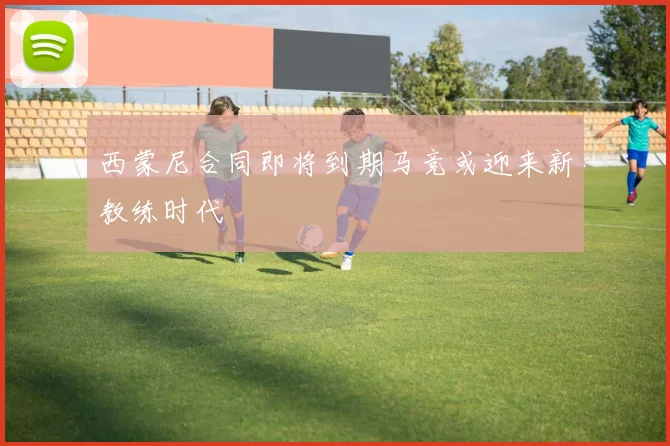 西蒙尼合同即将到期马竞或迎来新教练时代