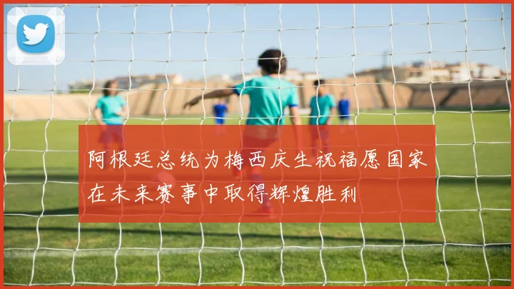 阿根廷总统为梅西庆生祝福愿国家在未来赛事中取得辉煌胜利