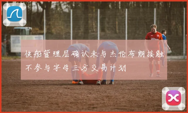 快船管理层确认未与杰伦布朗接触不参与字母三方交易计划