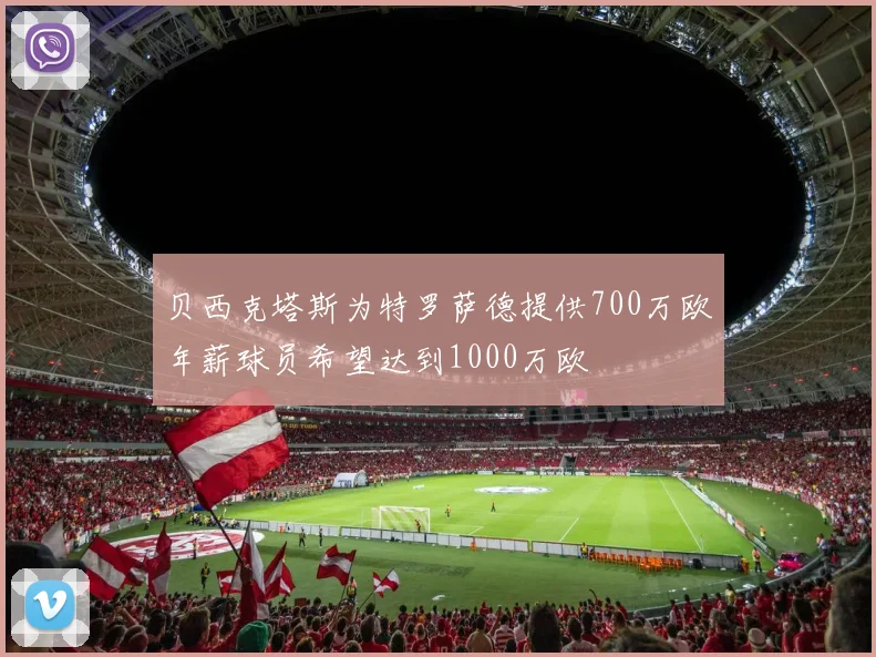 贝西克塔斯为特罗萨德提供700万欧年薪球员希望达到1000万欧